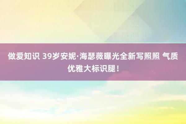 做爱知识 39岁安妮·海瑟薇曝光全新写照照 气质优雅大标识腿!