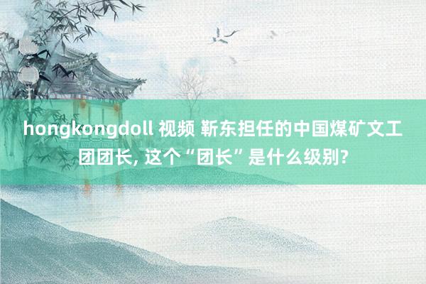 hongkongdoll 视频 靳东担任的中国煤矿文工团团长， 这个“团长”是什么级别?