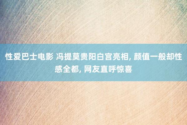 性爱巴士电影 冯提莫贵阳白宫亮相， 颜值一般却性感全都， 网友直呼惊喜