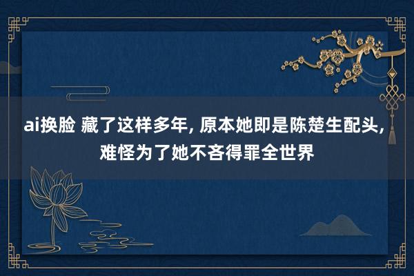 ai换脸 藏了这样多年， 原本她即是陈楚生配头， 难怪为了她不吝得罪全世界