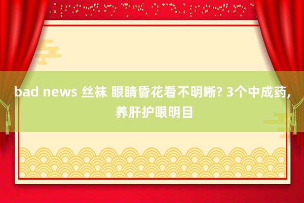 bad news 丝袜 眼睛昏花看不明晰? 3个中成药， 养肝护眼明目