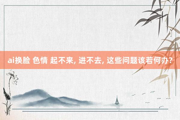 ai换脸 色情 起不来， 进不去， 这些问题该若何办?