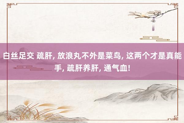 白丝足交 疏肝， 放浪丸不外是菜鸟， 这两个才是真能手， 疏肝养肝， 通气血!