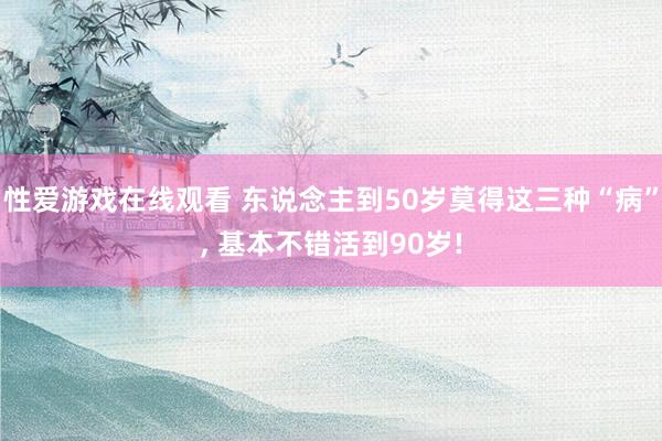 性爱游戏在线观看 东说念主到50岁莫得这三种“病”， 基本不错活到90岁!
