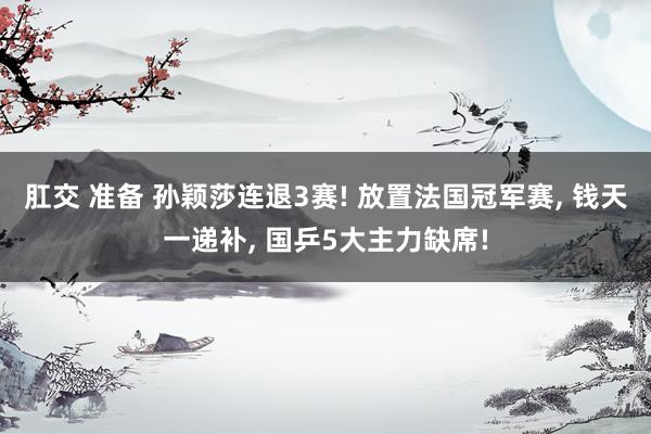 肛交 准备 孙颖莎连退3赛! 放置法国冠军赛， 钱天一递补， 国乒5大主力缺席!