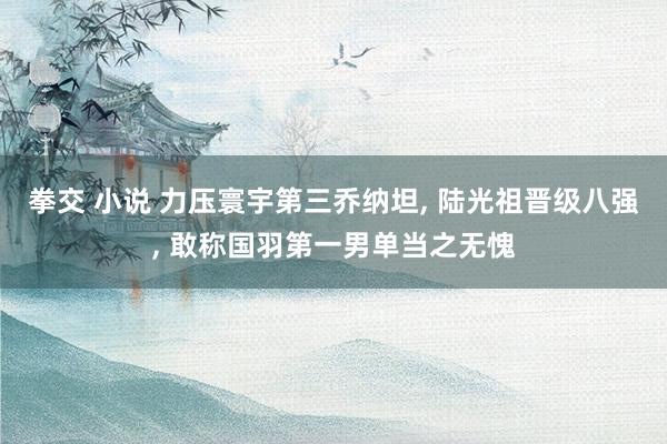 拳交 小说 力压寰宇第三乔纳坦， 陆光祖晋级八强， 敢称国羽第一男单当之无愧