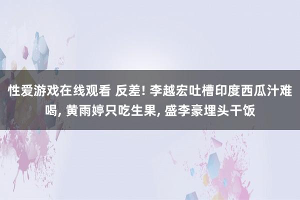 性爱游戏在线观看 反差! 李越宏吐槽印度西瓜汁难喝， 黄雨婷只吃生果， 盛李豪埋头干饭
