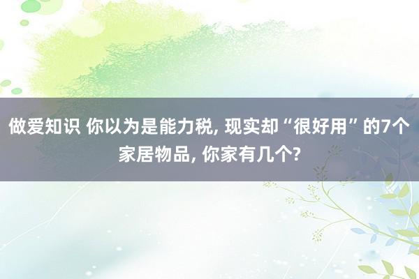 做爱知识 你以为是能力税， 现实却“很好用”的7个家居物品， 你家有几个?