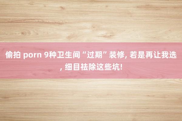 偷拍 porn 9种卫生间“过期”装修， 若是再让我选， 细目祛除这些坑!