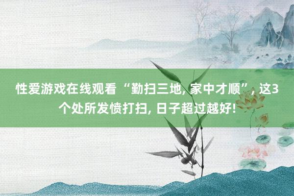 性爱游戏在线观看 “勤扫三地， 家中才顺”， 这3个处所发愤打扫， 日子超过越好!
