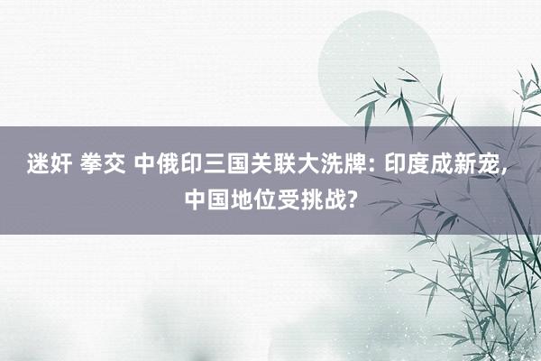 迷奸 拳交 中俄印三国关联大洗牌: 印度成新宠， 中国地位受挑战?
