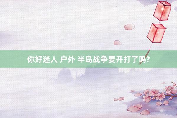 你好迷人 户外 半岛战争要开打了吗?