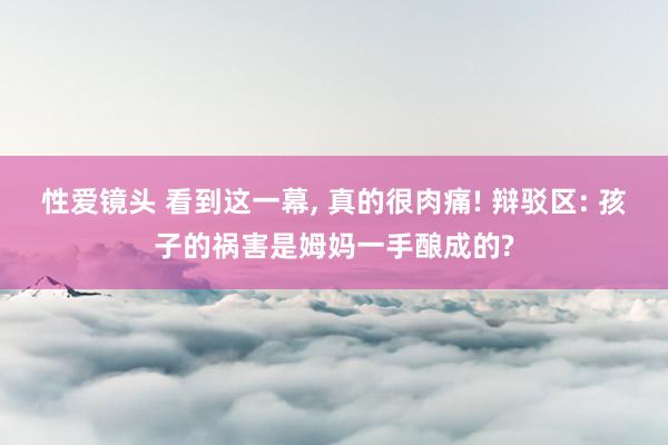 性爱镜头 看到这一幕， 真的很肉痛! 辩驳区: 孩子的祸害是姆妈一手酿成的?