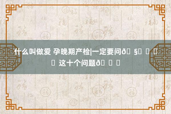 什么叫做爱 孕晚期产检|一定要问🧑‍⚕️这十个问题🙋