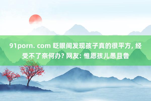 91porn. com 眨眼间发现孩子真的很平方， 经受不了奈何办? 网友: 惟愿孩儿愚且鲁