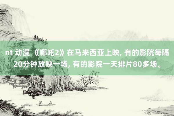 nt 动漫 《哪吒2》在马来西亚上映， 有的影院每隔20分钟放映一场， 有的影院一天排片80多场。