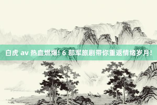 白虎 av 热血燃爆! 6 部军旅剧带你重返情绪岁月!