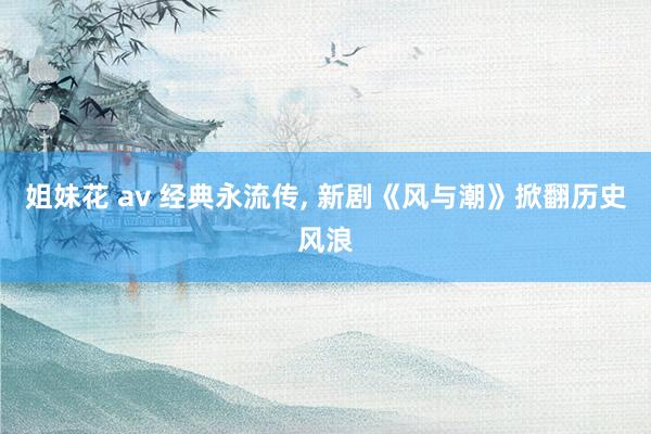 姐妹花 av 经典永流传， 新剧《风与潮》掀翻历史风浪