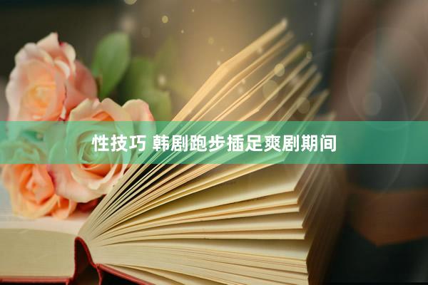 性技巧 韩剧跑步插足爽剧期间