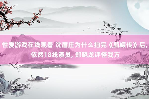性爱游戏在线观看 沈眉庄为什么拍完《甄嬛传》后， 依然18线演员， 郑晓龙评怪我方
