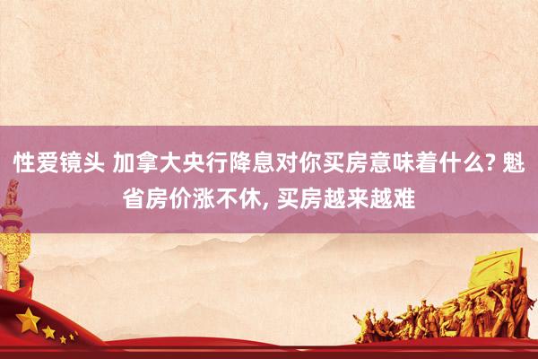 性爱镜头 加拿大央行降息对你买房意味着什么? 魁省房价涨不休， 买房越来越难