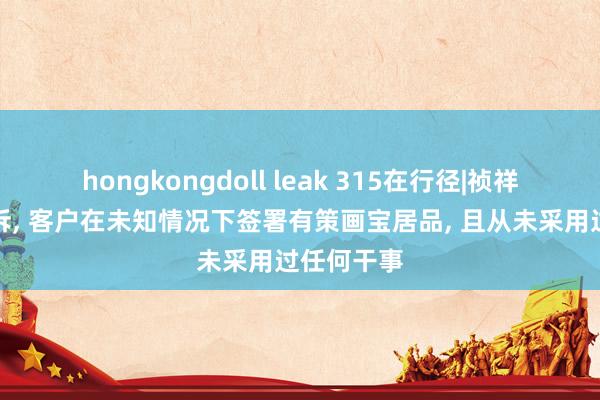 hongkongdoll leak 315在行径|祯祥证券遭投诉， 客户在未知情况下签署有策画宝居品， 且从未采用过任何干事