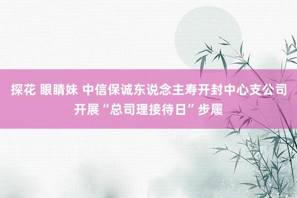 探花 眼睛妹 中信保诚东说念主寿开封中心支公司开展“总司理接待日”步履