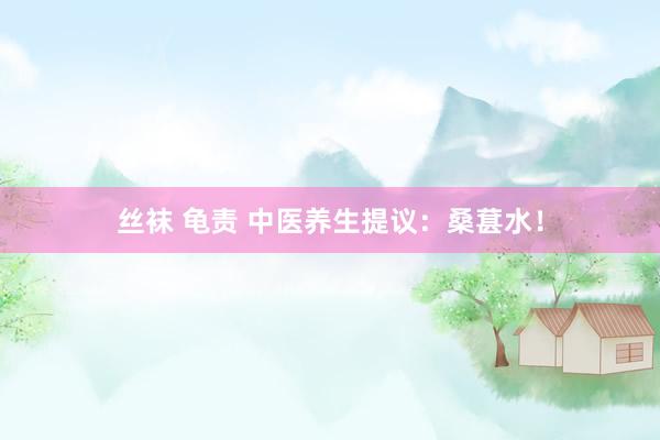 丝袜 龟责 中医养生提议：桑葚水！