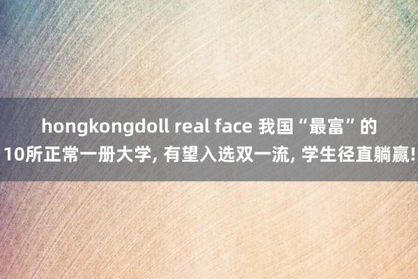 hongkongdoll real face 我国“最富”的10所正常一册大学， 有望入选双一流， 学生径直躺赢!