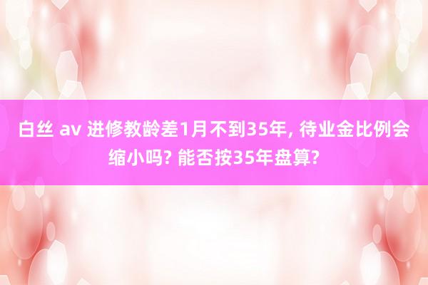 白丝 av 进修教龄差1月不到35年， 待业金比例会缩小吗? 能否按35年盘算?