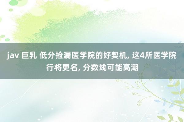 jav 巨乳 低分捡漏医学院的好契机， 这4所医学院行将更名， 分数线可能高潮