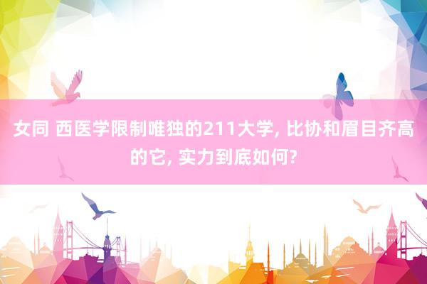 女同 西医学限制唯独的211大学， 比协和眉目齐高的它， 实力到底如何?