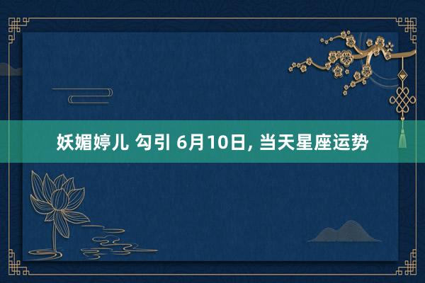 妖媚婷儿 勾引 6月10日， 当天星座运势