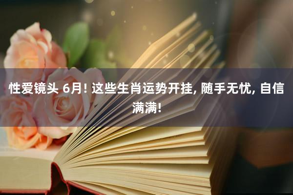 性爱镜头 6月! 这些生肖运势开挂， 随手无忧， 自信满满!