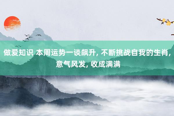 做爱知识 本周运势一谈飙升， 不断挑战自我的生肖， 意气风发， 收成满满
