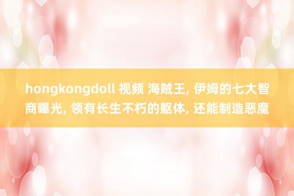 hongkongdoll 视频 海贼王， 伊姆的七大智商曝光， 领有长生不朽的躯体， 还能制造恶魔