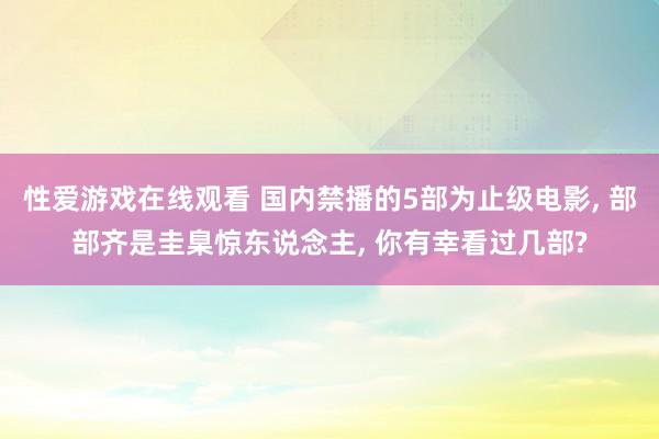 性爱游戏在线观看 国内禁播的5部为止级电影， 部部齐是圭臬惊东说念主， 你有幸看过几部?